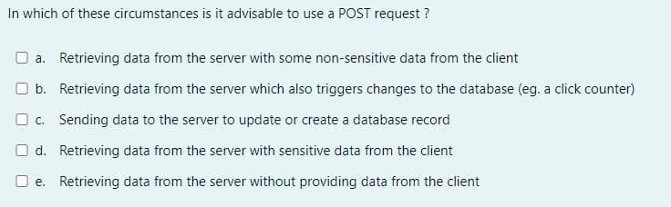 In which of these circumstances is it advisable to use a POST request?
a. Retrieving data from the server with some non-sensitive data from the client
b. Retrieving data from the server which also triggers changes to the database (eg. a click counter)
c. Sending data to the server to update or create a database record
d. Retrieving data from the server with sensitive data from the client
e. Retrieving data from the server without providing data from the client