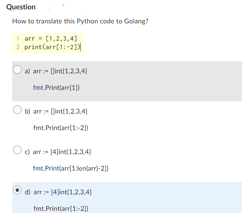 Question
How to translate this Python code to Golang?
1 arr = [1,2,3,4]
2 print (arr[1:2])|
a) arr := []int{1,2,3,4}
fmt.Print(arr[1])
b) arr := []int{1,2,3,4}
fmt.Print(arr[1:-2])
c) arr [4]int{1,2,3,4}
fmt.
Print(arr[1:len(arr)-2])
d) arr [4]int{1,2,3,4}
fmt.Print(arr[1:-2])