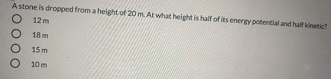 A stone is dropped from a height of 20 m. At what height is half of its energy potential and half kinetic?
O 12 m
18 m
15 m
O 10 m
