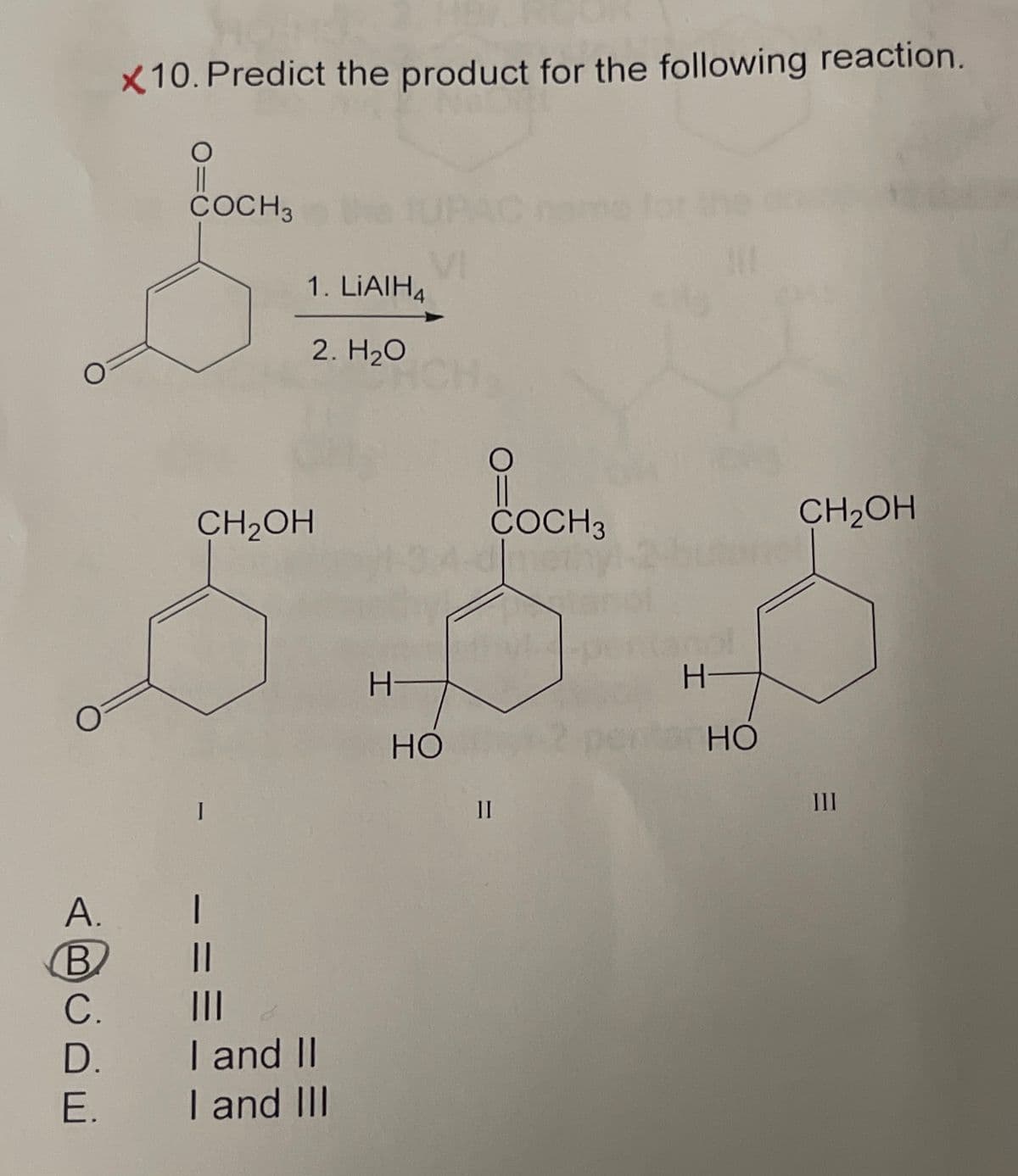 O
O
X10. Predict the product for the following reaction.
O
COCH 3
I
VI
1. LiAlH4
2. H₂O
CH2OH
COCH 3
meth
CH2OH
A.
B
C.
D.
I and II
E.
I and III
H-
HO
II
H
HO
III