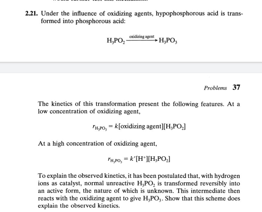 2.21. Under the influence of oxidizing agents, hypophosphorous acid is trans-
formed into phosphorous acid:
oxidizing agent
H,PO,
H,PO,
Problems 37
The kinetics of this transformation present the following features. At a
low concentration of oxidizing agent,
TH,PO, = k[oxidizing agent][H,PO,]
At a high concentration of oxidizing agent,
lH,PO, = k'[H*][H;PO,]
To explain the observed kinetics, it has been postulated that, with hydrogen
ions as catalyst, normal unreactive H,PO, is transformed reversibly into
an active form, the nature of which is unknown. This intermediate then
reacts with the oxidizing agent to give H,PO3. Show that this scheme does
explain the observed kinetics.
