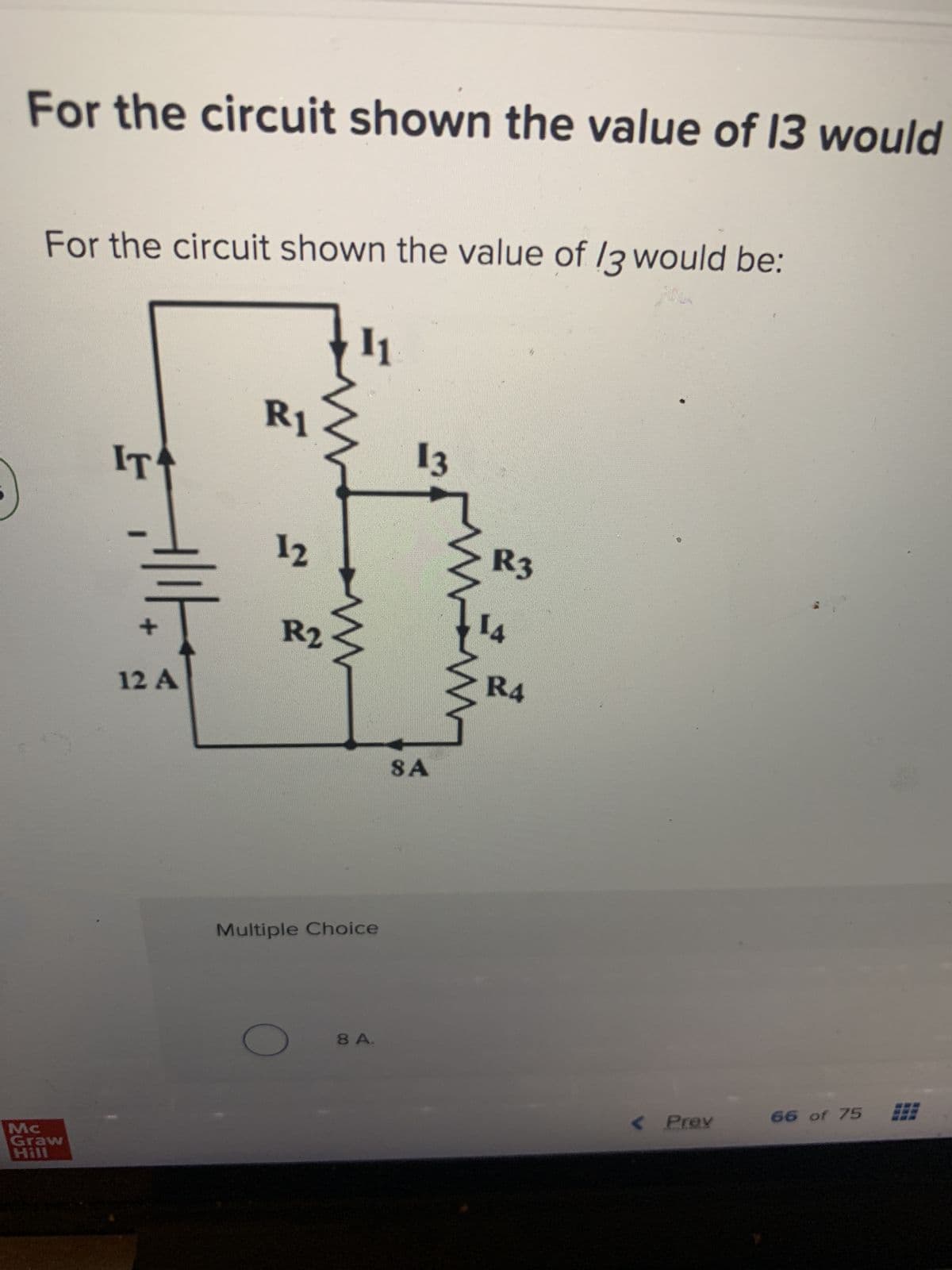 For the circuit shown the value of 13 would
For the circuit shown the value of 13 would be:
Mc
Graw
Hill
IT
Allt
12 A
R1
12
R2
11
www
Multiple Choice
8 A.
13
SA
in
R3
14
R4
< Prev
66 of 75
331
***