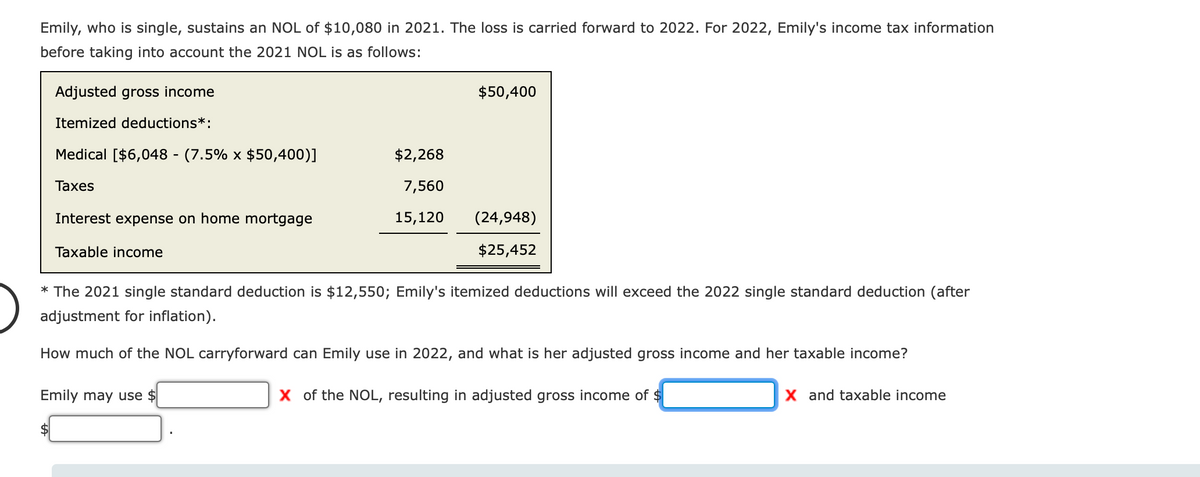 Emily, who is single, sustains an NOL of $10,080 in 2021. The loss is carried forward to 2022. For 2022, Emily's income tax information
before taking into account the 2021 NOL is as follows:
Adjusted gross income
$50,400
Itemized deductions*:
Medical [$6,048 - (7.5% x $50,400)]
$2,268
Таxes
7,560
Interest expense on home mortgage
15,120
(24,948)
Taxable income
$25,452
* The 2021 single standard deduction is $12,550; Emily's itemized deductions will exceed the 2022 single standard deduction (after
adjustment for inflation).
How much of the NOL carryforward can Emily use in 2022, and what is her adjusted gross income and her taxable income?
Emily may use $
X of the NOL, resulting in adjusted gross income of $
X and taxable income
