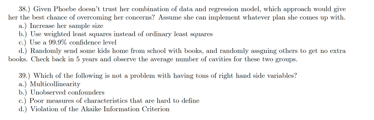 38.) Given Phoebe doesn't trust her combination of data and regression model, which approach would give
her the best chance of overcoming her concerns? Assume she can implement whatever plan she comes up with.
a.) Increase her sample size
b.) Use weighted least squares instead of ordinary least squares
c.) Use a 99.9% confidence level
d.) Randomly send some kids home from school with books, and randomly assgning others to get no extra
books. Check back in 5 years and observe the average number of cavities for these two groups.
39.) Which of the following is not a problem with having tons of right hand side variables?
a.) Multicollinearity
b.) Unobserved confounders
c.) Poor measures of characteristics that are hard to define
d.) Violation of the Akaike Information Criterion
