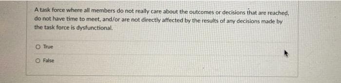 A task force where all members do not really care about the outcomes or decisions that are reached,
do not have time to meet, and/or are not directly affected by the results of any decisions made by
the task force is dysfunctional.
O True
O False
