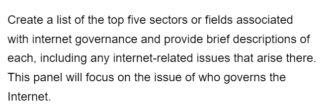 Create a list of the top five sectors or fields associated
with internet governance and provide brief descriptions of
each, including any internet-related issues that arise there.
This panel will focus on the issue of who governs the
Internet.