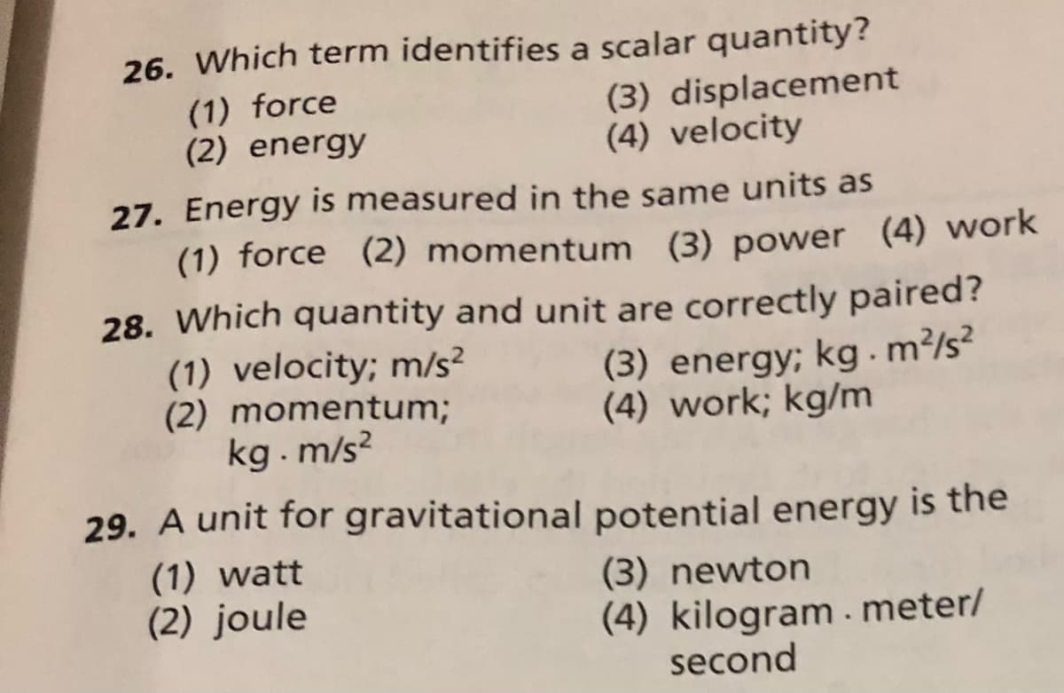 26. Which term identifies a scalar quantity?
(1) force
(2) energy
(3) displacement
(4) velocity
27. Energy is measured in the same units as
(1) force (2) momentum (3) power (4) work
28. Which quantity and unit are correctly paired?
(1) velocity; m/s?
(2) momentum;
kg . m/s?
(3) energy; kg.m?/s?
(4) work; kg/m
29. A unit for gravitational potential energy is the
(1) watt
(2) joule
(3) newton
(4) kilogram. meter/
second
