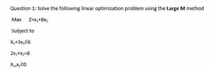 Question 1: Solve the following linear optimization problem using the Large M method
Max Z-x,+8x2
Subject to
X,+3x,56
2x,+x;=8
X1,X,20
