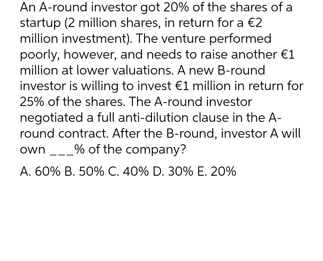 An A-round investor got 20% of the shares of a
startup (2 million shares, in return for a €2
million investment). The venture performed
poorly, however, and needs to raise another €1
million at lower valuations. A new B-round
investor is willing to invest €1 million in return for
25% of the shares. The A-round investor
negotiated a full anti-dilution clause in the A-
round contract. After the B-round, investor A will
own % of the company?
A. 60% B. 50% C. 40% D. 30% E. 20%
