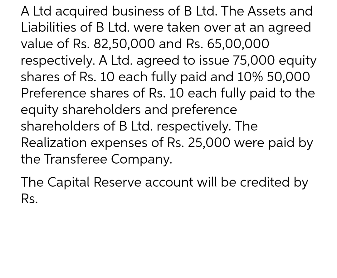 A Ltd acquired business of B Ltd. The Assets and
Liabilities of B Ltd. were taken over at an agreed
value of Rs. 82,50,000 and Rs. 65,00,000
respectively. A Ltd. agreed to issue 75,000 equity
shares of Rs. 10 each fully paid and 10% 50,000
Preference shares of Rs. 10 each fully paid to the
equity shareholders and preference
shareholders of B Ltd. respectively. The
Realization expenses of Rs. 25,000 were paid by
the Transferee Company.
The Capital Reserve account will be credited by
Rs.