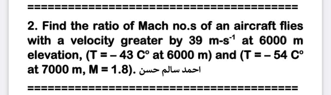 2. Find the ratio of Mach no.s of an aircraft flies
with a velocity greater by 39 m-s1 at 6000 m
elevation, (T =- 43 C° at 6000 m) and (T =- 54 C°
at 7000 m, M = 1.8). ju> lw da
