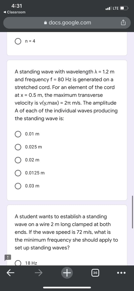 4:31
ul LTE
1 Classroom
a docs.google.com
n = 4
A standing wave with wavelength A = 1.2 m
and frequency f = 80 Hz is generated on
stretched cord. For an element of the cord
at x = 0.5 m, the maximum transverse
velocity is v(y,max) = 2Tt m/s. The amplitude
A of each of the individual waves producing
the standing wave is:
0.01 m
0.025 m
0.02 m
0.0125 m
0.03 m
A student wants to establish a standing
wave on a wire 2 m long clamped at both
ends. If the wave speed is 72 m/s, what is
the minimum frequency she should apply to
set up standing waves?
18 Hz
+
36
O O
