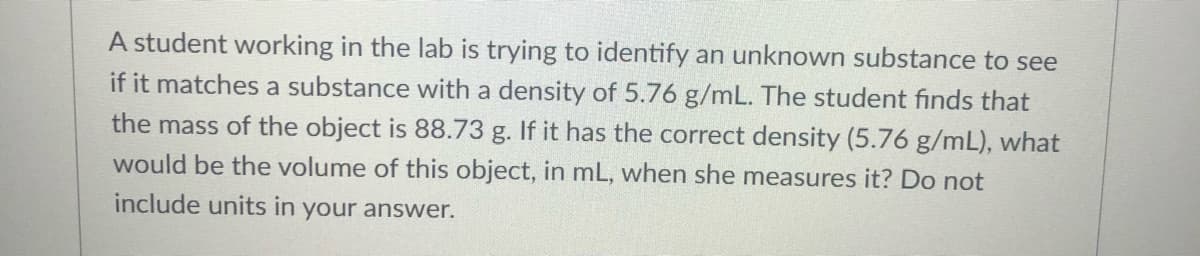 A student working in the lab is trying to identify an unknown substance to see
if it matches a substance with a density of 5.76 g/mL. The student finds that
the mass of the object is 88.73 g. If it has the correct density (5.76 g/mL), what
would be the volume of this object, in mL, when she measures it? Do not
include units in your answer.
