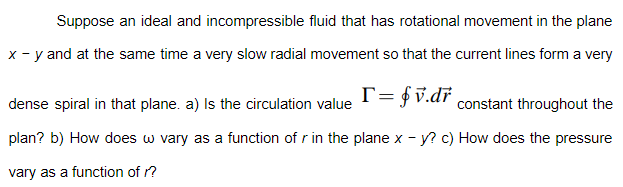 Suppose an ideal and incompressible fluid that has rotational movement in the plane
x - y and at the same time a very slow radial movement so that the current lines form a very
dense spiral in that plane. a) Is the circulation value
T= fv.dř
constant throughout the
plan? b) How does w vary as a function of r in the plane x - y? c) How does the pressure
vary as a function of r?
