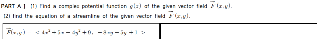 PART A ] (1) Find a complex potential function g(z) of the given vector field F (x,y).
(2) find the equation of a streamline of the given vector field F (x,y).
F(x,y) = < 4x² + 5x – 4y² +9, – 8xy – 5y +1 >
