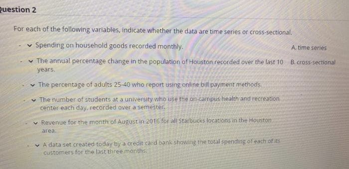 Question 2
For each of the following variables, indicate whether the data are time series or cross-sectional.
v Spending on household goods recorded monthly.
A. time series
v The annual percentage change in the population of Houston recorded over the last 10
B. cross-sectional
years.
v The percentage of adults 25-40 who report using online bil payment methods.
v The number of students at a university who use the on-campus health and recreation
center each day, recorded over a semester.
Revenue for the month of August in 2016 for all Starbucks locations in the Houston
area.
v A data set created today by a credit card bank showing the total spending of each of its
customers for the last three months.
