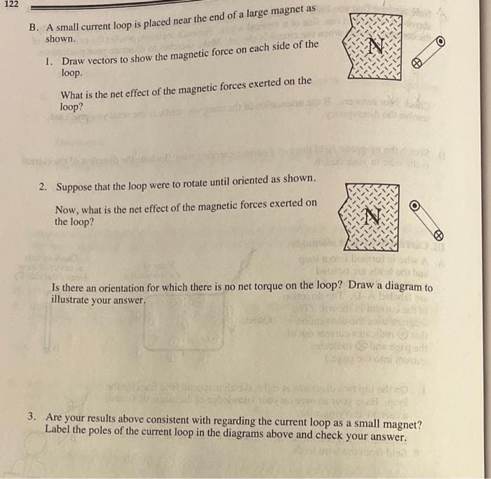 122
B. A small current loop is placed near the end of a large magnet as
shown.
1. Draw vectors to show the magnetic force on each side of the
loop.
What is the net effect of the magnetic forces exerted on the
loop?
2. Suppose that the loop were to rotate until oriented as shown.
Now, what is the net effect of the magnetic forces exerted on
the loop?
has
Is there an orientation for which there is no net torque on the loop? Draw a diagram to
illustrate your answer.
bin
unn egr ah
ofni mons
rwtoi otno
3. Are your results above consistent with regarding the current loop as a small magnet?
Label the poles of the current loop in the diagrams above and check your answer.
