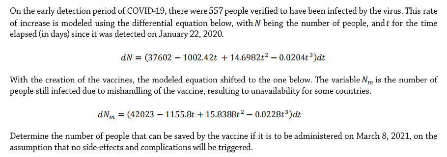 On the early detection period of COVID-19, there were 557 people verified to have been infected by the virus. This rate
of increase is modeled using the differential equation below, with N being the number of people, and t for the time
elapsed (in days) since it was detected on January 22, 2020.
dN = (37602 – 1002.42t + 14.6982t? – 0.0204t ³)dt
With the creation of the vaccines, the modeled equation shifted to the one below. The variable N,m is the number of
people still infected due to mishandling of the vaccine, resulting to unavailability for some countries.
SO
dNm = (42023 – 1155.8t + 15.8388t2 – 0.0228t³)dt
Determine the number of people that can be saved by the vaccine if it is to be administered on March 8, 2021, on the
assumption that no side-effects and complications will be triggered.
