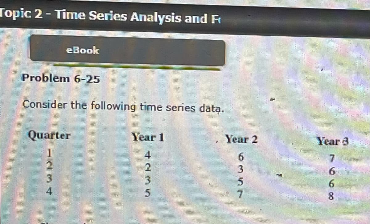 Topic 2 - Time Series Analysis and F
Problem 6-25
eBook
Quarter
=234
Consider the following time series datą.
고
numurus
RANVERAR
Meno:aldummodo
Year 1
-
2
3
5
Year 2
6
5
7
Year 3
7
6