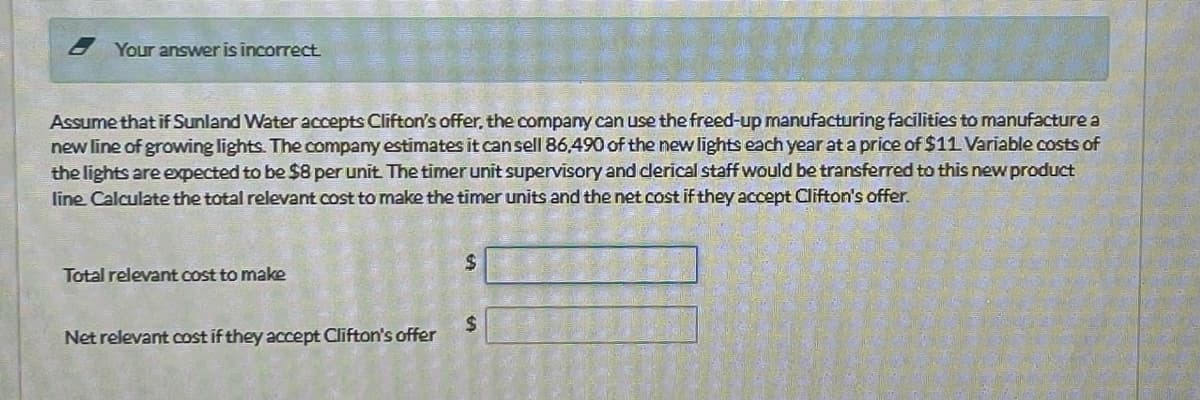 Your answer is incorrect.
Assume that if Sunland Water accepts Clifton's offer, the company can use the freed-up manufacturing facilities to manufacture a
new line of growing lights. The company estimates it can sell 86,490 of the new lights each year at a price of $11. Variable costs of
the lights are expected to be $8 per unit. The timer unit supervisory and clerical staff would be transferred to this new product
line Calculate the total relevant cost to make the timer units and the net cost if they accept Clifton's offer.
Total relevant cost to make
Net relevant cost if they accept Clifton's offer
$
$