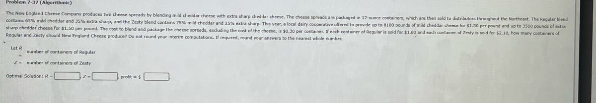 Problem 7-37 (Algorithmic)
The New England Cheese Company produces two cheese spreads by blending mild cheddar cheese with extra sharp cheddar cheese. The cheese spreads are packaged in 12-ounce containers, which are then sold to distributors throughout the Northeast. The Regular blend
contains 65% mild cheddar and 35% extra sharp, and the Zesty blend contains 75% mild cheddar and extra sharp. This year, a local dairy cooperative offered to provide up to 8100 pounds of mild cheddar cheese for $1.30 per pound and up to 3500 pounds of extra
sharp cheddar cheese for $1.50 per pound. The cost to blend and package the cheese spreads, excluding the cost of the cheese, is $0.30 per container. If each container of Regular is sold for $1.80 and each container of Zesty is sold for $2.10, how many containers of
Regular and Zesty should New England Cheese produce? Do not round your interim computations. If required, round your answers to the nearest whole number.
Let R
number of containers of Regular
Z= number of containers of Zesty
Optimal Solution: R=
profit= $