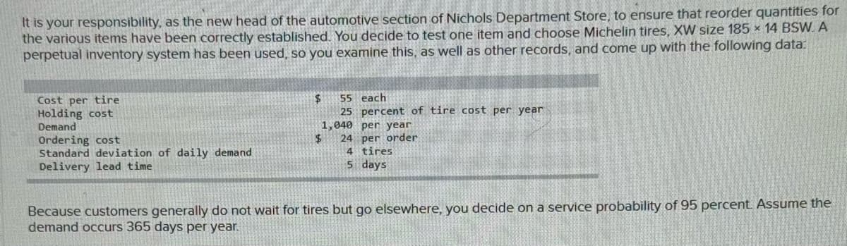 It is your responsibility, as the new head of the automotive section of Nichols Department Store, to ensure that reorder quantities for
the various items have been correctly established. You decide to test one item and choose Michelin tires, XW size 185 x 14 BSW. A
perpetual inventory system has been used, so you examine this, as well as other records, and come up with the following data:
Cost per tire
$
55 each
25 percent of tire cost per year
Holding cost
Demand
Ordering cost
$
Standard deviation of daily demand
Delivery lead time
1,040 per year.
24 per order
4 tires
5 days
Because customers generally do not wait for tires but go elsewhere, you decide on a service probability of 95 percent. Assume the
demand occurs 365 days per year.