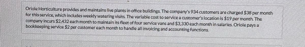 Oriole Horticulture provides and maintains live plants in office buildings. The company's 934 customers are charged $38 per month
for this service, which includes weekly watering visits. The variable cost to service a customer's location is $19 per month. The
company incurs $2,432 each month to maintain its fleet of four service vans and $3,330 each month in salaries. Oriole pays a
bookkeeping service $2 per customer each month to handle all invoicing and accounting functions.