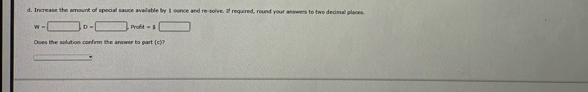 d. Increase the amount of special sauce available by 1 ounce and re-solve. If required, round your answers to two decimal places.
W =
D =
Profit = $
Does the solution confirm the answer to part (c)?