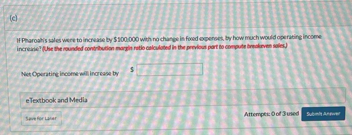 (c)
If Pharoah's sales were to increase by $100,000 with no change in fixed expenses, by how much would operating income
increase? (Use the rounded contribution margin ratio calculated in the previous part to compute breakeven sales.)
Net Operating income will increase by
e Textbook and Media
Save for Later
$
Attempts: 0 of 3 used
Submit Answer