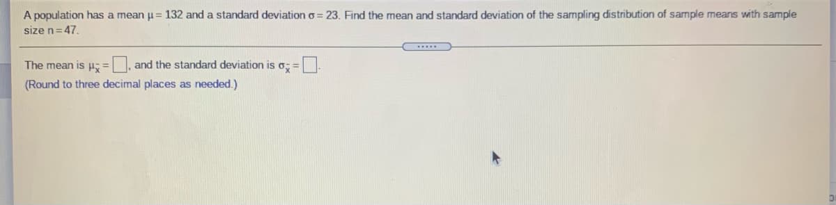 A population has a mean u= 132 and a standard deviation o = 23. Find the mean and standard deviation of the sampling distribution of sample means with sample
size n=47.
The mean is p- = |, and the standard deviation is o; =.
(Round to three decimal places as needed.)
