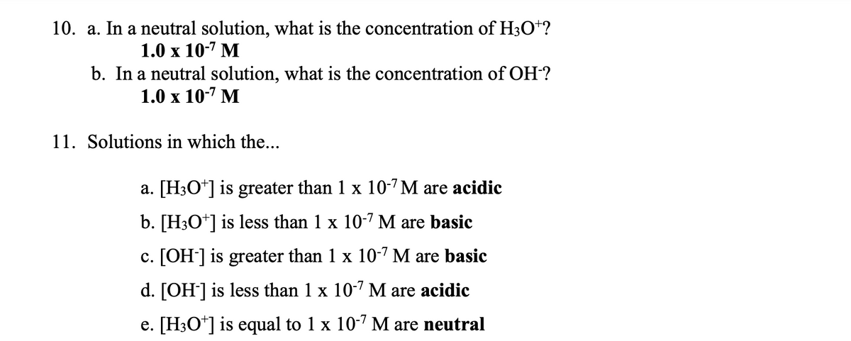 10. a. In a neutral solution, what is the concentration of H3O+?
1.0 x 10-7 M
b. In a neutral solution, what is the concentration of OH-?
1.0 x 10-7 M
11. Solutions in which the...
a. [H3O+] is greater than 1 x 10-7 M are acidic
b. [H3O+] is less than 1 x 10-7 M are basic
c. [OH-] is greater than 1 x 10-7 M are basic
d. [OH-] is less than 1 x 10-7 M are acidic
e. [H3O+] is equal to 1 x 10-7 M are neutral