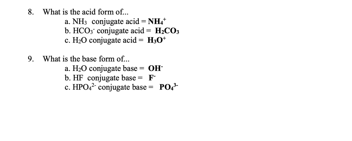 8. What is the acid form of...
9.
a. NH3 conjugate acid = NH4*
b. HCO3 conjugate acid = H₂CO3
c. H₂O conjugate acid
= H3O+
What is the base form of...
a. H₂O conjugate base = OH-
b. HF conjugate base = F-
c. HPO4²- conjugate base = PO4³-