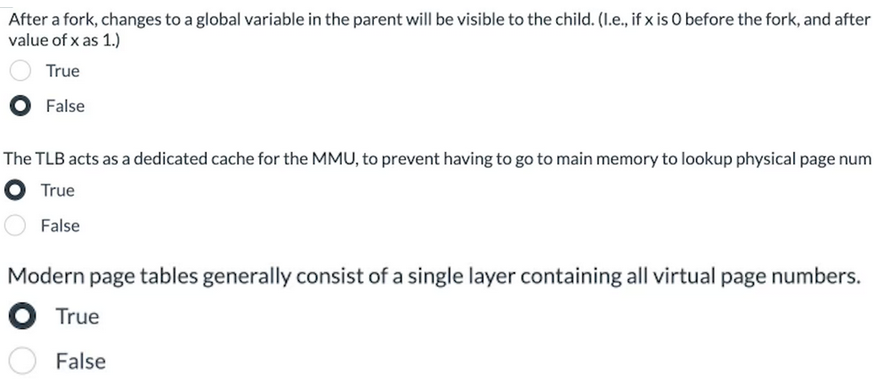 After a fork, changes to a global variable in the parent will be visible to the child. (I.e., if x is 0 before the fork, and after
value of x as 1.)
True
False
The TLB acts as a dedicated cache for the MMU, to prevent having to go to main memory to lookup physical page num
True
False
Modern page tables generally consist of a single layer containing all virtual page numbers.
True
False