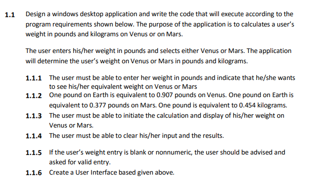 1.1
Design a windows desktop application and write the code that will execute according to the
program requirements shown below. The purpose of the application is to calculates a user's
weight in pounds and kilograms on Venus or on Mars.
The user enters his/her weight in pounds and selects either Venus or Mars. The application
will determine the user's weight on Venus or Mars in pounds and kilograms.
1.1.1 The user must be able to enter her weight in pounds and indicate that he/she wants
to see his/her equivalent weight on Venus or Mars
1.1.2
One pound on Earth is equivalent to 0.907 pounds on Venus. One pound on Earth is
equivalent to 0.377 pounds on Mars. One pound is equivalent to 0.454 kilograms.
1.1.3 The user must be able to initiate the calculation and display of his/her weight on
Venus or Mars.
1.1.4 The user must be able to clear his/her input and the results.
1.1.5 If the user's weight entry is blank or nonnumeric, the user should be advised and
asked for valid entry.
1.1.6
Create a User Interface based given above.