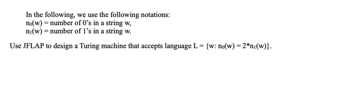 In the following, we use the following notations:
no(w) = number of 0's in a string w,
ni(w) = number of 1's in a string w.
Use JFLAP to design a Turing machine that accepts language L = {w: no(w) = 2*n₁(w)}.