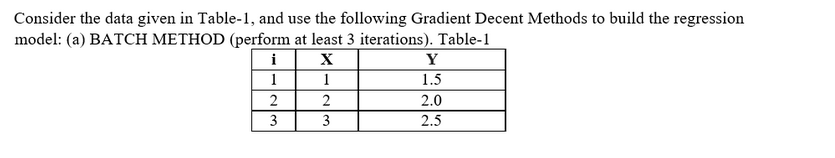 Consider the data given in Table-1, and use the following Gradient Decent Methods to build the regression
model: (a) BATCH METHOD (perform at least 3 iterations). Table-1
X
1
i
1
2
3
2
3
Y
1.5
2.0
2.5