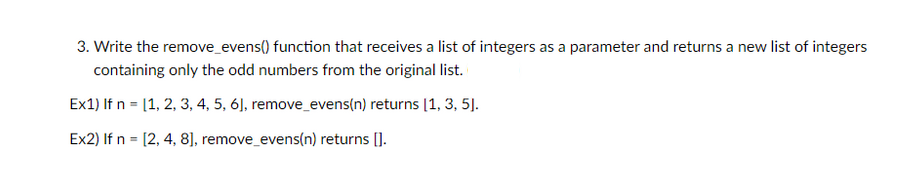 3. Write the remove_evens() function that receives a list of integers as a parameter and returns a new list of integers
containing only the odd numbers from the original list.
Ex1) If n = [1, 2, 3, 4, 5, 6], remove_evens(n) returns [1, 3, 5].
Ex2) If n = [2, 4, 8], remov
move_evens(n) returns [].