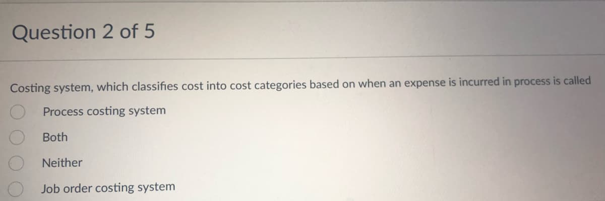Question 2 of 5
Costing system, which classifies cost into cost categories based on when an expense is incurred in process is called
Process costing system
Both
Neither
Job order costing system