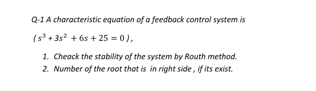 Q-1 A characteristic equation of a feedback control system is
(s3 + 3s2 + 6s + 25 = 0 ),
%3D
1. Cheack the stability of the system by Routh method.
2. Number of the root that is in right side , if its exist.
