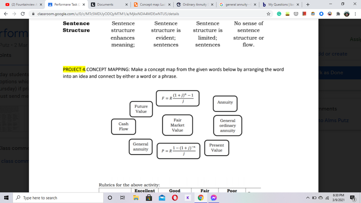 O (2) Fountainview
A Performane Task (2 x
A Documents
. Concept map: Luci x
2 Ordinary Annuity
G general annuity -
b My Questions | ba x
+
A classroom.google.com/u/0/c/MTC5MDUYODQYMTM1/a/MjkxNDA4MDEwNTU5/details
Sentence
Sentence
Sentence
Sentence
No sense of
rform
Structure
structure
structure is
structure is
sentence
enhances
evident;
limited;
structure or
Assic
Putz 2 Mar
meaning;
sentences
sentences
flow.
pints
dd or create
PROJECT 4.CONCEPT MAPPING: Make a concept map from the given words below by arranging the word
into an idea and connect by either a word or a phrase.
k as Done
day students
options whic
ursday) if pri
ust send me
,(1 +j)" – 1
F = R-
Annuity
Future
Value
nments
Fair
General
to Alms Putz
Cash
Market
ordinary
annuity
Flow
Value
General
Present
Class comme
annuity
,1-(1+j)~™
P = R
Value
class comm
Rubrics for the above activity:
Excellent
Good
Fair
Poor
6:30 PM
P Type here to search
3/9/2021
近
