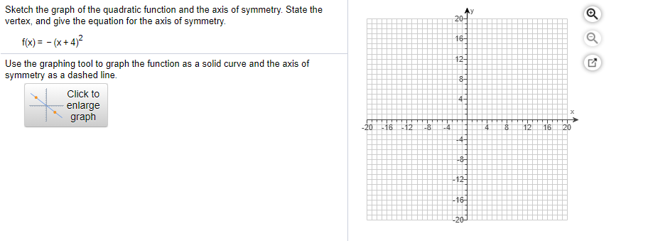 Sketch the graph of the quadratic function and the axis of symmetry. State the
vertex, and give the equation for the axis of symmetry.
20-
16-
f(x) = - (x + 4)?
12-
Use the graphing tool to graph the function as a solid curve and the axis of
symmetry as a dashed line.
8-
Click to
enlarge
graph
4-
-20
-16
-12
-8
-4
12
16
20
L4-
-8-
-12-
-16-
-20-
of
Fto

