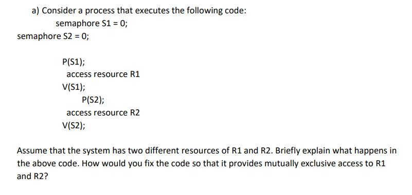 a) Consider a process that executes the following code:
semaphore S1 = 0;
semaphore S2 = 0;
P(S1);
access resource R1
V(S1);
P(S2);
access resource R2
V(S2);
Assume that the system has two different resources of R1 and R2. Briefly explain what happens in
the above code. How would you fix the code so that it provides mutually exclusive access to R1
and R2?
