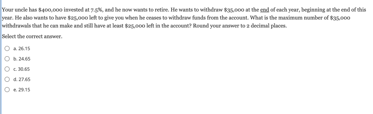 Your uncle has $400,000 invested at 7.5%, and he now wants to retire. He wants to withdraw $35,000 at the end of each year, beginning at the end of this
year. He also wants to have $25,000 left to give you when he ceases to withdraw funds from the account. What is the maximum number of $35,000
withdrawals that he can make and still have at least $25,000 left in the account? Round your answer to 2 decimal places.
Select the correct answer.
a. 26.15
b. 24.65
○ c. 30.65
○ d. 27.65
Oe. 29.15