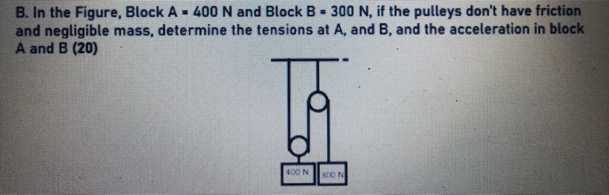 B. In the Figure, Block A - 400 N and Block B 300 N, if the pulleys don't have friction
and negligible mass, determine the tensions at A, and B, and the acceleration in block
A and B (20)
%3D
400 N
soc N
