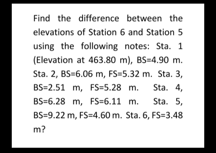 Find the difference between the
elevations of Station 6 and Station 5
using the following notes: Sta. 1
(Elevation at 463.80 m), BS=4.90 m.
Sta. 2, BS=6.06 m, FS=5.32 m. Sta. 3,
BS=2.51 m, FS=5.28 m.
Sta. 4,
BS=6.28 m, FS=6.11 m.
Sta. 5,
BS=9.22 m, FS=4.60 m. Sta. 6, FS=3.48
m?
