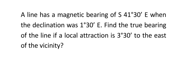 A line has a magnetic bearing of S 41°30' E when
the declination was 1°30' E. Find the true bearing
of the line if a local attraction is 3°30' to the east
of the vicinity?
