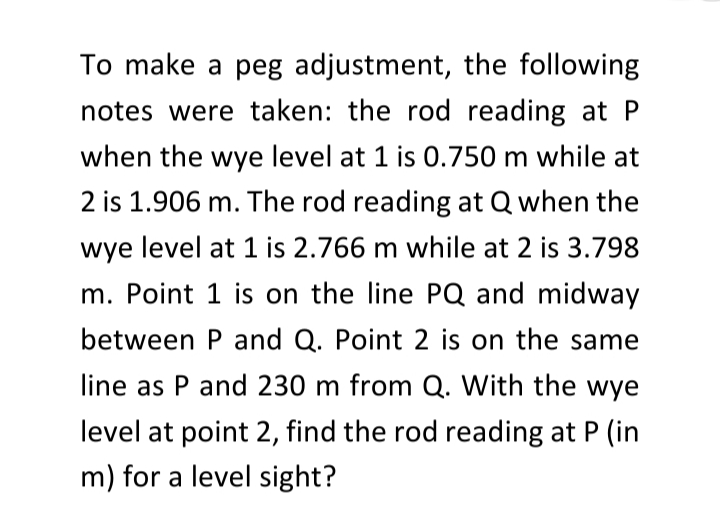 To make a peg adjustment, the following
notes were taken: the rod reading at P
when the wye level at 1 is 0.750 m while at
2 is 1.906 m. The rod reading at Q when the
wye level at 1 is 2.766 m while at 2 is 3.798
m. Point 1 is on the line PQ and midway
between P and Q. Point 2 is on the same
line as P and 230 m from Q. With the wye
level at point 2, find the rod reading at P (in
m) for a level sight?
