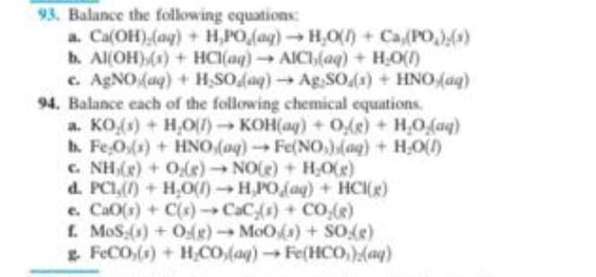 93. Balance the following equations:
a. Ca(OH) (aq) + H,PO (ag)→ H₂O() + Ca(PO₂)(x)
b. Al(OH)(s) + HCl(aq) → AICI,(aq) + H₂O(1)
c. AgNO (aq) + H₂SO (aq) → Ag.SO (s) + HNO (aq)
94. Balance each of the following chemical equations.
a. KO,(s) + H₂O(1)→ KOH(aq) + O(g) + H₂O₂(aq)
b. Fe 0(s) + HNO (aq) → Fe(NO)(aq) + H₂O(1)
c. NH₂(g) + O(e)→ NO(g) + H₂O(g)
d. PCI,() + H₂O(1)→H,PO (aq) + HCI(g)
e. CaO(s) +C(x} → CaCy(x) + CO_()
f. MoS;(s) + O(g) → MoO(s) + SO(g)
FeCO,(s) + H₂CO (aq) → Fe(HCO)(aq)