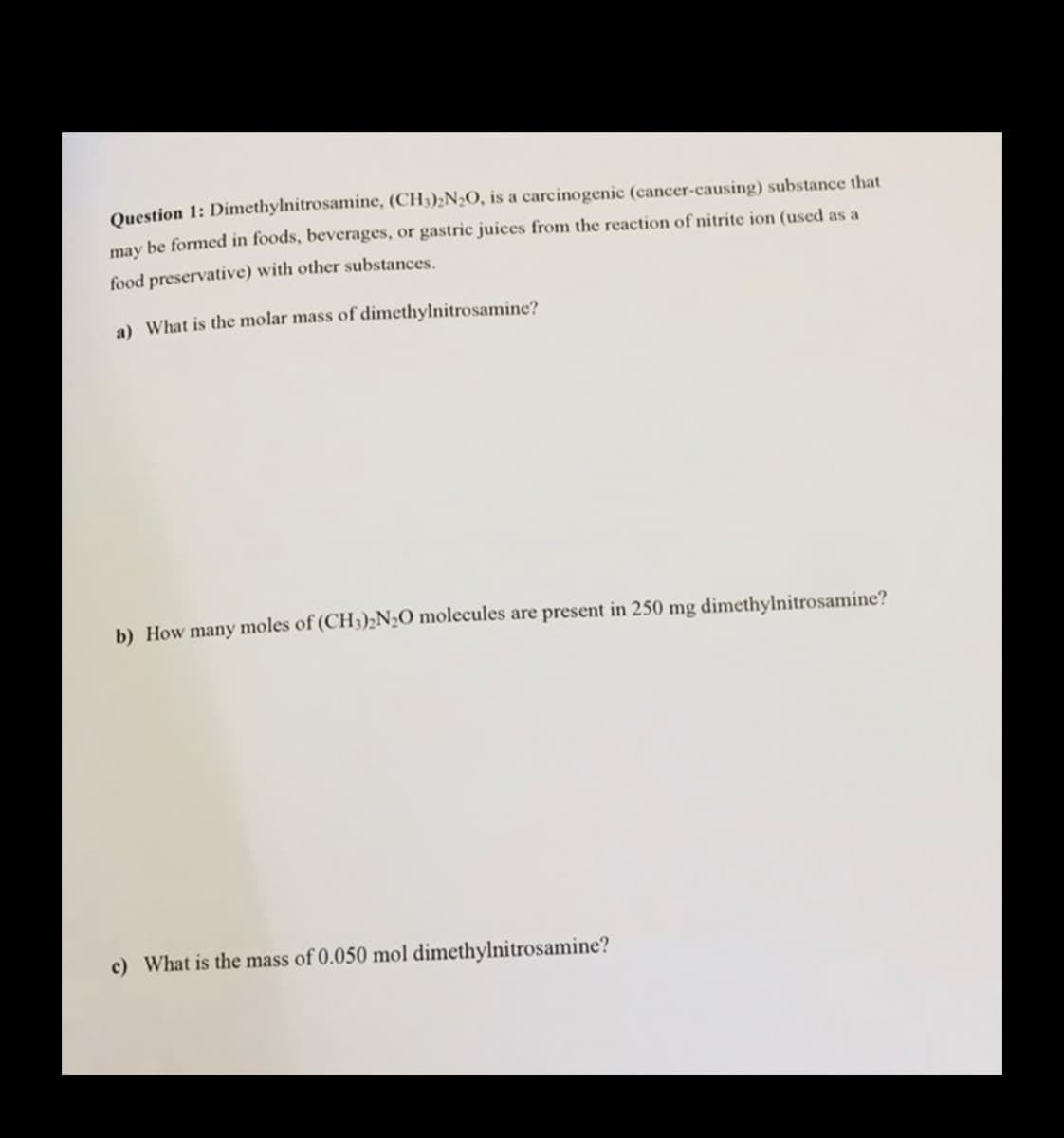 Question 1: Dimethylnitrosamine, (CH3)₂N₂O, is a carcinogenic (cancer-causing) substance that
may be formed in foods, beverages, or gastric juices from the reaction of nitrite ion (used as a
food preservative) with other substances.
a) What is the molar mass of dimethylnitrosamine?
b) How many moles of (CH3)2N₂O molecules are present in 250 mg dimethylnitrosamine?
c) What is the mass of 0.050 mol dimethylnitrosamine?