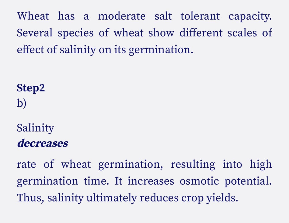 Wheat has a moderate salt tolerant capacity.
Several species of wheat show different scales of
effect of salinity on its germination.
Step2
b)
Salinity
decreases
rate of wheat germination, resulting into high
germination time. It increases osmotic potential.
Thus, salinity ultimately reduces crop yields.